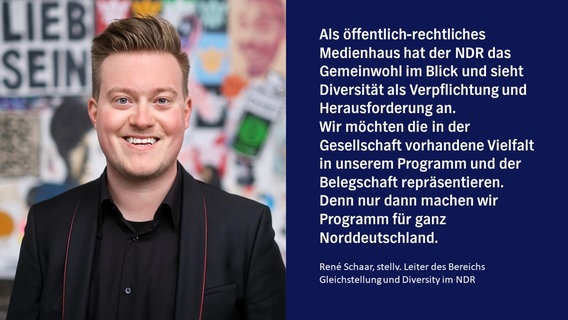 „Als öffentlich-rechtliches Medienhaus hat der NDR das Gemeinwohl im Blick und sieht Diversität als Verpflichtung und Herausforderung an. Wir möchten die in der Gesellschaft vorhandene Vielfalt in unserem Programm und der Belegschaft repräsentieren. Denn nur dann machen wir Programm für ganz Norddeutschland.“  